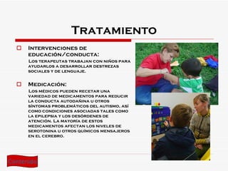 Tratamiento Intervenciones de educación/conducta: Los terapeutas trabajan con niños para ayudarlos a desarrollar destrezas sociales y de lenguaje. Medicación: Los médicos pueden recetar una variedad de medicamentos para reducir la conducta autodañina u otros síntomas problemáticos del autismo, así como condiciones asociadas tales como la epilepsia y los desórdenes de atención. La mayoría de estos medicamentos afectan los niveles de serotonina u otros químicos mensajeros en el cerebro. Contenido 