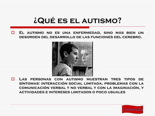 ¿Qué es el autismo? El autismo no es una enfermedad, sino más bien un desorden del desarrollo de las funciones del cerebro . Las personas con autismo muestran tres tipos de síntomas: interacción social limitada, problemas con la comunicación verbal y no verbal y con la imaginación, y actividades e intereses limitados o poco usuales Contenido 