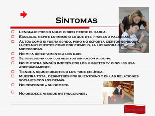 Síntomas  Lenguaje poco o nulo, o bien pierde el habla.  Ecolalia, repite lo mismo o lo que oye (frases o palabras).  Actúa como si fuera sordo, pero no soporta ciertos sonidos o luces muy fuertes como por ejemplo, la licuadora o el microondas.  No mira directamente a los ojos.  Se obsesiona con los objetos sin razón alguna.  No muestra ningún interés por los juguetes y/ o no los usa adecuadamente.  Tiende a reunir objetos o los pone en línea.  Muestra total desinterés por su entorno y en las relaciones sociales con los demás.  No responde a su nombre.  No obedece ni sigue instrucciones .   Contenido 