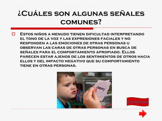 ¿Cuáles son algunas señales comunes? Estos niños a menudo tienen dificultad interpretando el tono de la voz y las expresiones faciales y no responden a las emociones de otras personas u observan las caras de otras personas en busca de señales para el comportamiento apropiado. Ellos parecen estar ajenos de los sentimientos de otros hacia ellos y del impacto negativo que su comportamiento tiene en otras personas. Contenido 