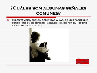 ¿Cuáles son algunas señales comunes? Ellos también suelen comenzar a hablar más tarde que otros niños y se refieren a ellos mismos por el nombre en vez de "yo" o "a mi." Contenido 