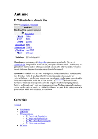 Autismo<br />De Wikipedia, la enciclopedia libre<br />Saltar a navegación, búsqueda<br />AutismoClasificación y recursos externosAviso médicoCIE-10F84.0CIE-9299.0OMIM209850DiseasesDB1142MedlinePlus001526eMedicinemed/3202 MeSHD001321Sinónimos{{{sinónimos}}}<br />El autismo es un trastorno del desarrollo, permanente y profundo. Afecta a la comunicación, imaginación, planificación y reciprocidad emocional. Los síntomas en general son incapacidad de interacción social, aislamiento, esterotipias (movimientos incontrolados de alguna extremidad, generalmente las manos).<br />El autista no se hace, nace. El bebé autista puede pasar desapercibido hasta el cuarto mes de vida, a partir de ahí, la evolución lingüística queda estancada, no hay reciprocidad con el interlocutor, no aparecen las primeras conductas de comunicación intencionadas (miradas, echar los brazos, señalar...).[cita requerida] Existen muchas hipótesis y líneas de investigación acerca del origen del autismo (origen genético, factores ambientales, etc) pero aún nos es desconocido. No hay cura para los autistas, pero si pueden mejorar mucho su calidad de vida con la ayuda de los pictogramas y la planificación de las actividades de la vida diaria.<br />Contenido[ocultar]1 Incidencia2 Historia3 Características 3.1 Criterio de diagnóstico3.2 Aspectos cognoscitivos3.3 Alto y bajo funcionamiento3.4 Otras características4 Causas 4.1 Bases neurobiológicas4.2 Causas estructurales4.3 Factores ambientales4.4 Causas conocidas5 Teorías6 Psicoanálisis y autismo7 Tratamientos8 Dietas especiales9 Pronóstico10 Aspectos políticos11 Integración a escuelas regulares12 Véase también13 Referencias14 Enlaces externos<br />Incidencia [editar]<br />Se estima que el autismo afecta a cuatro de cada 10.000 personas, dependiendo del criterio de diagnóstico usado.[cita requerida] En Estados Unidos, por cada 150 niños uno de estos es diagnosticado con autismo. En el estado de Oregon se diagnostican 1 por cada 88 niños sufre autismo. Se cree que la incidencia está en aumento, pero no está claro si eso se debe a un aumento real de casos o simplemente a un mayor número de diagnósticos. El autismo afecta cuatro veces más a los hombres que a las mujeres, y se puede encontrar en todo el mundo, sin importar etnia o cultura. [cita requerida]<br />El autismo varía grandemente en severidad. Los casos más severos se caracterizan por una completa ausencia del habla de por vida y comportamientos extremadamente repetitivos, inusuales, autodañinos y agresivos. Este comportamiento puede persistir durante mucho tiempo y es muy difícil de cambiar, siendo un reto enorme para aquéllos que deben convivir, tratar y educar a estas personas. Las formas más leves de autismo (típicamente autismo de alto rendimiento) pueden ser casi imperceptibles y suelen confundirse con timidez, falta de atención y excentricidad. Cabe notar que una persona autista puede ser de alto funcionamiento en ciertas áreas y de bajo funcionamiento en otras. Por ejemplo, existen personas autistas que carecen de habla pero pueden comunicarse por escrito muy elocuentemente.[cita requerida]<br />Historia [editar]<br />La palabra autismo, del griego auto- de autós, quot;
propio, uno mismoquot;
, fue utilizada por primera vez por el psiquiatra suizo Eugene Bleuler en un tomo del American Journal of Insanity, en 1912.<br />La clasificación médica del autismo no ocurrió hasta 1943, cuando el Dr. Leo Kanner, del Hospital John Hopkins, estudió a un grupo de 11 niños e introdujo la caracterización autismo infantil temprano. Al mismo tiempo un científico austríaco, el Dr. Hans Asperger, utilizó coincidentemente el término psicopatía autista en niños que exhibían características similares. El trabajo del Dr. Asperger, sin embargo, no fue reconocido hasta 1981 (por medio de Lorna Wing), debido principalmente a que fue escrito en alemán.<br />Las interpretaciones del comportamiento de los grupos observados por Kanner y Asperger fueron distintas. Kanner reportó que 3 de los 11 niños no hablaban y los demás no utilizaban las capacidades lingüísticas que poseían. También notó un comportamiento auto-estimulatorio y quot;
extrañosquot;
 movimientos en aquellos niños. Por su lado, Asperger notó, más bien, sus intereses intensos e inusuales, su repetitividad de rutinas y su apego a ciertos objetos, lo cual era muy diferente al autismo de alto rendimiento, ya que en el experimento de Asperger todos hablaban. Indicó que algunos de estos niños hablaban como quot;
pequeños profesoresquot;
 acerca de su área de interés, y propuso la teoría de que para tener éxito en las ciencias y el arte uno debía tener cierto nivel de autismo.<br />Aunque tanto Hans Asperger como Leo Kanner posiblemente observaron la misma condición, sus diferentes interpretaciones llevaron a la formulación del síndrome de Asperger (término utilizado por Lorna Wing en una publicación en 1981), lo que lo diferenciaba al autismo de Kanner.[cita requerida]<br />Características [editar]<br />Criterio de diagnóstico [editar]<br />El DSM-IV(APA 1994) indica que para un diagnóstico de autismo es necesario encontrar las características A, B, y C que se mencionan a continuación:<br />A. Un total de seis o más manifestaciones de (1), (2) y (3), con al menos dos de (1), al menos una de (2), y al menos una de (3).<br />1. Trastorno cualitativo de la relación, expresado como mínimo en dos de las siguientes manifestaciones: <br />a. Trastorno importante en muchas conductas de relación no verbal, como la mirada a los ojos, la expresión facial, las posturas corporales y los gestos para regular la interacción social.<br />b. Incapacidad para desarrollar relaciones con iguales adecuadas al nivel de desarrollo.<br />c. Ausencia de conductas espontáneas encaminadas a compartir placeres, intereses o logros con otras personas (por ejemplo, de conductas de señalar o mostrar objetos de interés).<br />d. Falta de reciprocidad social o emocional.<br />2. Trastornos cualitativos de la comunicación, expresados como mínimo en una de las siguientes manifestaciones: <br />a. Retraso o ausencia completa de desarrollo del lenguaje oral (que no se intenta compensar con medios alternativos de comunicación, como los gestos o mímica).<br />b. En personas con habla adecuada, trastorno importante en la capacidad de iniciar o mantener conversaciones.<br />c. Empleo estereotipado o repetitivo del lenguaje, o uso de un lenguaje idiosincrásico.<br />d. Falta de juego de ficción espontáneo y variado, o de juego de imitación social adecuado al nivel de desarrollo.<br />3. Patrones de conducta, interés o actividad restrictivos, repetitivos y estereotipados, expresados como mínimo en una de las siguientes manifestaciones: <br />a. Preocupación excesiva por un foco de interés (o varios) restringido y estereotipado, anormal por su intensidad o contenido.<br />b. Adhesión aparentemente inflexible a rutinas o rituales específicos y no funcionales.<br />c. Estereotipias motoras repetitivas (por ejemplo, sacudidas de manos, retorcer los dedos, movimientos complejos de todo el cuerpo, etc.).<br />d. Preocupación persistente por partes de objetos.<br />B. Antes de los tres años, deben producirse retrasos o alteraciones en una de estas tres áreas: (1)Interacción social, (2) Empleo comunicativo del lenguaje o (3) Juego simbólico.<br />C. El trastorno no se explica mejor por un Síndrome de Rett o trastorno desintegrativo de la niñez.<br />Aspectos cognoscitivos [editar]<br />Anteriormente se creía que el retraso mental se presentaba con frecuencia en individuos autistas. Uno de los problemas de esta determinación es que se basa en una medición del cociente intelectual (CI), la cual no es factible ni fiable en ciertas circunstancias. También se ha propuesto que puede haber individuos sumamente autistas que sin embargo son muy inteligentes y por lo tanto, capaces de eludir un diagnóstico de autismo. Esto hace que sea imposible hacer una determinación exacta y generalizada acerca de las características cognitivas del fenotipo autista.<br />Sin embargo, se sabe que los niños superdotados tienen características que se asemejan a las del autismo, tales como la introversión y la propensión a las alergias[cita requerida]. Se ha documentado también el hecho de que los niños autistas, en promedio, tienen una cantidad desproporcionada de familiares cercanos que son ingenieros o científicos.[1] Todo esto se suma a la especulación controvertida de que figuras históricas como Albert Einstein e Isaac Newton, al igual que figuras contemporáneas como Bill Gates, tengan posiblemente síndrome de Asperger. Observaciones de esta naturaleza han llevado a la escritora autista Temple Grandin, entre otros, a especular que ser genio en sí quot;
puede ser una anormalidadquot;
.[2]<br />Hay quienes proponen que el fenotipo autista es independiente de la inteligencia[cita requerida]. Es decir, se pueden encontrar autistas con cualquier nivel de inteligencia. Aquellos con inteligencia por debajo de lo normal serían los que tienden a ser diagnosticados. Aquellos con inteligencia normal o superior serían los que ganan notoriedad, según este punto de vista.<br />Rimland (1978) encontró que el 10% de los autistas tienen quot;
talentos extraordinariosquot;
 en campos específicos (comparado con un 0,5% de la población general). Brown y Pilvang (2000) han propuesto el concepto del quot;
niño que esconde conocimientoquot;
 y han demostrado por medio de cambios en las pruebas de inteligencia que los niños autistas tienen un potencial que se esconde detrás de su comportamiento.[3] Argumentan también que la falta de optimismo que promueve gran parte de la literatura científica sobre el tema puede empeorar la situación del individuo autista. Dawson (2005), una investigadora autista, ha realizado comparaciones cognitivas entre individuos autistas y no autistas; encontró que su rendimiento relativo en las pruebas de Wechsler y RPM son inversos.[4] Un estudio de la Universidad Estatal de Ohio encontró que los autistas tienen mejor rendimiento en pruebas de memoria falsa.[5] Happe (2001) hizo pruebas a hermanos y padres de niños autistas y propuso que el autismo puede incluir un quot;
estilo cognitivoquot;
 (coherencia central débil) que confiere ventajas en el procesamiento de información.[6]<br />En la actualidad los neuropsicólogos clínicos están llevando a cabo terapias cognitivas y evaluaciones e investigaciones sobre la implicación del lóbulo frontal en el autismo, planteando unas posibilidades terapeúticas muy interesantes. Por tanto, el tratamiento neuropsicológico se plantea como necesario, siempre y cuando se pueda obtener efectividad.<br />Alto y bajo funcionamiento [editar]<br />Un criterio común para la distinción entre autismo de alto y de bajo funcionamiento es un cociente intelectual de más de 70-80 para aquellos que se dice que son de alto funcionamiento, y de menos de 70-80 para aquellos que se dice que son de bajo funcionamiento. Este criterio tiene varios problemas:<br />Se cree que las pruebas de cociente intelectual son inadecuadas para medir la inteligencia de una persona autista, ya que están diseñadas para personas típicas. Es decir, estas pruebas asumen que existe interés, entendimiento, conocimientos lingüísticos, motivación, habilidad motriz, etc. Se conocen casos de personas autistas cuyo cociente intelectual cambia drásticamente dentro de un periodo relativamente corto, lo cual probablemente no indica un cambio real en el nivel de inteligencia.<br />La percepción de quot;
bajo funcionamientoquot;
 por lo general se refiere a carencia de habla, incapacidad para cuidarse de sí mismo, falta de interacción social, etc. Esto no siempre coincide con el criterio del cociente intelectual. Existen personas autistas que carecen de habla (aunque se pueden comunicar por escrito) con un cociente intelectual alto. Por otro lado, autistas con un cociente intelectual bajo podrían poseer la capacidad del habla.<br />Los autistas varían extremadamente en sus capacidades. Una misma persona puede mostrar características de quot;
alto funcionamientoquot;
 y otras de quot;
bajo funcionamiento.quot;
 Por lo tanto estas etiquetas son uni-dimensionales y su descriptividad deficiente.<br />Las personas autistas que son de quot;
bajo funcionamientoquot;
 en algún área pueden desarrollarse y volverse de quot;
alto funcionamientoquot;
 en esa misma área. Alguien diagnosticado autista puede volverse indistinguible de alguien diagnosticado con Síndrome de Asperger.<br />Otras características [editar]<br />Una característica que se reporta comúnmente, pero que no es necesaria para un diagnóstico, es la de déficits sensoriales o hipersensitividad sensorial. Por ejemplo, a una persona autista puede molestarle un ruido que para una persona no autista pasa inadvertido. En muchos casos la molestia puede ser extrema, hasta el punto de llevar a comportamientos violentos. Por otro lado, un autista puede tener una gran tolerancia al dolor. Algunos aseguran que no se percatan del hambre o de otras necesidades biológicas.<br />En varios de los casos (no se conocen cifras exactas), puede haber un comportamiento auto-dañino, por ejemplo, el de golpearse la cabeza contra una pared. Otros comportamientos típicamente descritos son los de dar vueltas constantemente y aletear con las manos.<br />Otros desórdenes, incluyendo el síndrome de Tourette, impedimentos en el aprendizaje y el trastorno de déficit de atención, a menudo concurren con el autismo, sin causarlo. Debido a razones aún desconocidas, alrededor del 20% al 30% de las personas con autismo también desarrollan epilepsia cuando llegan a la etapa adulta.<br />Algunos autistas consideran que el autismo les da ciertas ventajas. Éste es el caso del Premio Nobel de Economía Vernon Smith [3], quien dice que el autismo es una quot;
ventaja selectivaquot;
, ya que le proporciona la habilidad para hiperconcentrarse (una habilidad también apuntada por personas con TDAH).<br />La creencia común de que los autistas no tienen sentimientos no tiene una base real. De hecho los autistas parecen ser bastante sensibles en muchos sentidos. La dificultad se presenta en la expresión de los sentimientos, que se interpreta como una falta de los mismos.<br />Los autistas suelen referirse a sus características obsesivas como quot;
perseveranciasquot;
, y en algunos casos las consideran ventajosas. Algunos autistas cambian sus quot;
perseveranciasquot;
 con regularidad y otros tienen una sola quot;
perseveranciaquot;
 principal de por vida.<br />Causas [editar]<br />Las causas del autismo se desconocen en una generalidad de los casos, pero muchos investigadores creen que es el resultado de algún factor ambiental que interactúa con una susceptibilidad genética.<br />Harris Coulter, director del Center for Empirical Medicine en Washington, D.C. e historiador, ha hecho un cargo inicial, afirmando que gran parte del autismo lo causa la administración en la niñez temprana de la vacuna contra la tosferina de célula completa. En dos libros recientes (DPT: quot;
A Shot in the Darkquot;
, de Harris Coulter y Barbara Fisher, publicado por Harcourt Brace Jovanovich en 1985, y quot;
Vaccination, Social Violence, and Criminalityquot;
, publicado en 1990 por Nort Atlantic Books) Coulter ha reunido importante y abrumadora evidencia circunstancial en contra de la vacuna anti-tosferínica y ha clamado por la realización de estudios para esclarecer su relación causal con el autismo inducido por encefalitis, el daño cerebral y la muerte por apnea (paro respiratorio), conocido comúnmente como quot;
muerte súbita del lactantequot;
 (en inglés, SIDS).<br />Su cargo ha generado también una explicación a la mayor incidencia del autismo en los varones por su desarrollo más lento que las niñas, siendo por tanto sus cerebros más vulnerables a las edades en las que la inoculación DPT normalmente se lleva a cabo.<br />Bases neurobiológicas [editar]<br />La evidencia científica sugiere que en la mayoría de los casos el autismo es un desorden heredable. De hecho es uno de los desórdenes neurológicos con mayor influencia genética que existen. Es tan heredable como la personalidad o el cociente intelectual.<br />Los estudios en gemelos idénticos han encontrado que si uno de los gemelos es autista, la probabilidad de que el otro también lo sea es de un 60%, pero de alrededor de 92% si se considera un espectro más amplio. Incluso hay un estudio que encontró una concordancia de 95,7% en gemelos idénticos[cita requerida]. La probabilidad en el caso de mellizos o hermanos que no son gemelos es de un 2% a 4% para el autismo clásico y de un 10% a 20% para un espectro amplio. No se han encontrado diferencias significativas entre los resultados de estudios de mellizos y los de hermanos.<br />En definitiva, está claro que el autismo es genético y se obtiene, por lo general, en parte del padre y en parte de la madre. Sin embargo no se ha demostrado que estas diferencias genéticas, aunque resultan en una neurología atípica y un comportamiento considerado anormal, sean de origen patológico.<br />Causas estructurales [editar]<br />Los estudios de personas autistas han encontrado diferencias en algunas regiones del cerebro, incluyendo el cerebelo, la amígdala, el hipocampo, el septo y los cuerpos mamilares. En particular, la amígdala e hipocampo parecen estar densamente poblados de neuronas, las cuales son más pequeñas de lo normal y tienen fibras nerviosas subdesarrolladas. Estas últimas pueden interferir con las señales nerviosas. También se ha encontrado que el cerebro de un autista es más grande y pesado que el cerebro promedio. Estas diferencias sugieren que el autismo resulta de un desarrollo atípico del cerebro durante el desarrollo fetal. Sin embargo, cabe notar que muchos de estos estudios no se han duplicado y no explican una generalidad de los casos.<br />Otros estudios sugieren que las personas autistas tienen diferencias en la producción de serotonina y otros neurotransmisores en el cerebro. A pesar de que estos hallazgos requieren más estudios.<br />Factores ambientales [editar]<br />Contaminación por fábricas.<br />A pesar de que los estudios de gemelos indican que el autismo es sumamente heredable, parecen también indicar que el nivel de funcionamiento de las personas autistas puede ser afectado por algún factor ambiental, al menos en una porción de los casos. Una posibilidad es que muchas personas diagnosticadas con autismo en realidad padecen de una condición desconocida causada por factores ambientales que se parece al autismo (o sea, una fenocopia). De hecho, algunos investigadores han postulado que no existe el quot;
autismoquot;
 en sí, sino una gran cantidad de condiciones desconocidas que se manifiestan de una manera similar.<br />De todas formas, se han propuesto varios factores ambientales que podrían afectar el desarrollo de una persona genéticamente predispuesta al autismo:<br />Intoxicación por metales pesados<br />Se ha indicado que la intoxicación por mercurio, particularmente, presenta síntomas similares a los del autismo. La teoría de la relación entre el autismo y los metales pesados es apoyado por una minoría de los médicos.[7] Algunos estudios indican que los niños con autismo pueden tener niveles anormales de metales pesados tóxicos como el mercurio.[8] [9] La exposición al mercurio puede causar trastornos similares a las observadas en el autismo.[10] Las personas con autismo tienen una baja capacidad para expulsar el mercurio de sus órganos.[11] Niños autistas tienen un nivel de mercurio en los dientes de 2,1 veces mayor que la de grupo de control sano.[12] El análisis de porfirinas en orina de personas con autismo parece mostrar signos de intoxicación por mercurio.[13] [14] Es muy probable que exista una correlación entre la tasa de autismo en una población y la importancia de la contaminación por mercurio.[15] [16] Un estudio australiano pone de manifiesto que existe una fuerte sospecha de que el mercurio provoque autismo, ya que sus síntomas son compatibles con los de envenenamiento por mercurio.[17] Cuando los niños autistas son tratados con altas dosis de DMSA, agente quelante de metales pesados, excretan cinco veces más mercurio que los niños sanos.[18] La quelación podría proporcionar ayuda a las personas autistiche.[19]<br />El debate sobre las vacunas<br />Una jeringa estándar en la actualidad.<br />Muchas personas asocian la aparición de la enfermedad a la vacuna Sarampión-Paperas-Rubéola, y al mercurio que contenía hasta el año 2001. Esta teoría fue invalidada por varios estudios, incluida la retractación de 10 de los 12 autores del estudio inicial que cuestionaba esta vacuna en el Reino Unido, sin embargo está respaldada por algunos especialistas sobre el autismo.[20] A raíz de la controversia acerca de la vacuna en el Reino Unido, el número de niños vacunados ha disminuido significativamente sin que se constate una disminución paralela en el número de niños autistas diagnosticados. Algunos estudios americanos muestran un vínculo entre el thimerosal (un aditivo, cuya base es un metal pesado, que fue incluido en las primeras generaciones de la vacuna) y las trastornos del espectro autista.[21] [10] [22] Sin embargo, algunos todavía creen que los informes científicos niegan un vínculo entre el thimerosal y el autismo ya que han sido influenciados por las compañías farmacéuticas.[23] [24] El Tribunal Federal de Atlanta ha indemnizado a los padres de una niña con una enfermedad mitocondrial, que se convirtió en autista como resultado de las vacunas conteniendo mercurio que recibió.[25]<br />Factores obstétricos<br />Hay un buen número de estudios que muestran una correlación importante entre las complicaciones obstétricas y el autismo. Algunos investigadores opinan que esto podría ser indicativo de una predisposición genética nada más. Otra posibilidad es que las complicaciones obstétricas simplemente amplifiquen los síntomas del autismo.<br />Estrés<br />Se sabe que las reacciones al estrés en las personas con autismo son más pronunciadas en ciertos casos. Sin embargo, factores psicogénicos como base de la etiología del autismo casi no se han estudiado desde los años 70, dado el nuevo enfoque hacia la investigación de causas genéticas.<br />Ácido fólico<br />La suplementación con ácido fólico ha aumentado considerablemente en las últimas décadas, particularmente por parte de mujeres embarazadas. Se ha postulado que este podría ser un factor, dado que el ácido fólico afecta la producción de células, incluidas las neuronas. Sin embargo, la comunidad científica todavía no ha tratado este tema.<br />Crianza<br />Entre los años 50 y los 70 se creía que los hábitos de los padres eran corresponsables del autismo, en particular, debido a la falta de apego, cariño y atención por parte de madre-padre denominados quot;
madre-padre de refrigeradoraquot;
 (refrigerator mother-father). Estas teorías han sido refutadas por investigadores de todo el mundo en las últimas décadas. El grupo de estudio para los trastornos del espectro autista del Instituto de Salud Carlos III del Ministerio de Sanidad califica estas teorías como uno de los mayores errores en la historia de la neuropsiquiatría infantil.<br />Ciertas investigaciones relacionaron la privación institucional profunda en un orfanato con la aparición de un número desproporcionado de niños con algunos rasgos quasi-autistas (aunque sin las características fisiológicas). Se postula que este fenómeno es una fenocopia del autismo. A diferencia de los niños con autismo, la sintomatología de estos niños, con rasgos provocados por la privación extrema, remite cuando viven en un entorno normalizado. Una privación institucional extrema, por otro lado, puede agravar el grado de afectación de un niño autista y empeorar trágicamente su pronóstico.<br />Las investigaciones de Spitz y toda la teoría del Apego de John Bowlby, basadas en la potencia de salud mental que proporciona el apego al bebé, demuestran hasta qué punto puede beneficiar a los niños autistas un entorno de apego, amor y respeto.<br />Causas conocidas [editar]<br />En una minoría de los casos, desórdenes tales como el síndrome del X frágil, síndrome deleción 22q13, síndrome de Rett, esclerosis tuberosa, fenilcetonuria no tratada y rubéola congénita causan comportamiento autista, y podrían diagnosticarse erróneamente como quot;
autismoquot;
. Aunque personas con esquizofrenia pueden mostrar comportamiento similar al autismo, sus síntomas usualmente no aparecen hasta tarde en la adolescencia o temprano en la etapa adulta. La mayoría de las personas con esquizofrenia también tienen alucinaciones y delusiones, las cuales no se encuentran en el autismo.[26]<br />A finales del decenio de los 90, en el laboratorio de la universidad de California en San Diego se investigó sobre la posible conexión entre autismo y neuronas espejo, una clase recién descubierta de neuronas espejo.<br />La probada participación de esas neuronas en facultades como la empatía y la percepción de las intenciones ajenas sustenta una hipótesis de que algunos síntomas del autismo obedezcan a una disfunción del sistema neuronal especular. Diversas investigaciones confirman la tesis.<br />Las neuronas espejo realizan las mismas funciones que parecen desarboladas en el autismo. Si el sistema especular interviene de veras en la interpretación de intenciones complejas, una rotura de esos circuitos explicaría el déficit más llamativo del autismo:la carencia de facultades sociales. Los demás signos distintivos de la enfermedad-ausencia de empatía, lenguaje e imitación deficiente, entre otros-coinciden con los que cabría esperar en caso de disfunción de las neuronas espejo.<br />Las personas afectadas de autismo muestran menoscabada la actividad de sus neuronas espejo en el giro frontal inferior, una parte de la corteza premotora del cerebro; quizás ello explique su incapacidad para captar las intenciones de los demás. Las disfunciones de las neuronas espejo en la ínsula y la corteza cingulada anterior podrían resoinsababilizarse de síntomas afines, como ausencia de empatía, los déficit en el giro angular darían origen a difucultades en el lenguaje. Los autistas presentan también alteraciones estructurales en el cerebelo y el tronco cerebral.<br />Teorías [editar]<br />Muchos modelos se han propuesto para explicar qué es o qué causa el comportamiento autista.<br />El cerebro masculino extremo<br />Propuesta por Simon Baron-Cohen, la teoría del cerebro masculino extremo sostiene que existen diferencias entre los cerebros masculinos y femeninos. Los hombres son buenos para sistematizar, pero malos para empatizar. El cerebro de un autista sería, entonces, un caso de cerebro masculino llevado al extremo. Esto también explicaría la diferencia de incidencia de autismo que existe entre hombres y mujeres.<br />Carencia de teoría de mente<br />Propuesta también por Simon Baron-Cohen, Esta teoría sostiene que las personas autistas son quot;
mentalmente ciegasquot;
, es decir, que carecen de una teoría de mente (que no pueden descifrar el estado mental de otros). La presencia de teoría de mente se mide por medio de pruebas, siendo la más típica la prueba de Sally-Ann.<br />Baron-Cohen, Leslie y Frith establecieron la hipótesis de que las personas con autismo no tienen una teoría de la mente, esto es, la capacidad de inferir los estados mentales de otras personas (sus pensamientos, creencias, deseos, intenciones) y de usar esta información para lo que dicen, encontrar sentido a sus comportamientos y predecir lo que harían a continuación. Se realizó un experimento con niños “normales”, con Síndrome de Down y con autismo.<br />Baron-Cohen, Leslie y Frith encontraron que el 80% de su muestra de niños con autismo contestaron incorrectamente. No fueron capaces de atribuir una falsa creencia a Sally (Sally cree que la canica está en el cesto, aunque el niño sabe que la canica está en la caja, pues vieron que Anne hizo ese cambio).<br />La teoría de la mente define la incapacidad que presentan las personas con autismo para tener en cuenta el estado mental de los otros. La respuesta errónea del niño con autismo se produce porque sólo se basa en lo que ha visto y no puede imaginar lo que el otro está pensando. Esta teoría explica la tríada de alteraciones sociales, de comunicación y de imaginación, pero no explica por qué un 20% de niños con autismo supera la tarea, ni tampoco puede explicar otros aspectos como son: repertorio restringido de intereses, deseo obsesivo de invarianza,… Si una persona estuviera ciega ante la existencia de estados mentales, el mundo social le parecería caótico, confuso y, por tanto, puede ser que incluso le infundiera miedo (Baron-Cohen en Riviere y Martos, 1997). Hay que tener en cuenta que una característica de las personas con TEA es la dificultad que tienen de predecir los cambios que ocurren en el medio social; muchas veces tienen conductas extrañas debido a sus dificultades para leer la mente.<br />Falta de coherencia central<br />Esta teoría, propuesta por Uta Frith, sugiere que los niños autistas son buenos para prestar atención a los detalles, pero no para integrar información de una serie de fuentes. Se cree que esta característica puede proveer ventajas en el procesamiento rápido de información, y tal vez se deba a deficiencias en la conectividad de diferentes partes del cerebro.<br />Una construcción social<br />Esta es la teoría de que el autismo no es un desorden sino una construcción social, es decir, que su estatus de anormalidad está basado en convenciones sociales acerca de lo que constituye comportamiento normal y anormal. El autismo se define según comportamientos observados o quot;
síntomasquot;
 y no basándose en accidentes sufridos, patógenos, o daños fisiológicos específicos (al menos no en la generalidad de los casos caracterizados como quot;
autismoquot;
).<br />Las diferencias neurológicas y de comportamiento del autismo podrían describirse entonces como la forma de ser de la persona. Cabe notar que la dificultad en encontrar un modelo adecuado para el autismo, el hecho de que provee al individuo con ventajas en muchos casos, y la esperanza de vida normal de los autistas, respaldan estas ideas. Además, parece que la gran mayoría de los adultos autistas que pueden expresar ideas sostienen este punto de vista.[27]<br />Psicoanálisis y autismo [editar]<br />Después de haber privilegiado un origen psíquico puro, el psicoanálisis hoy integró los datos de la neurofisiología y de la genética y, desde principios de 1970, Frances Tustin quot;
.[28] afirmaba que podía tener allí una sensibilidad genética de los niños que se vuelven autistas. De hecho, Bruno Bettelheimquot;
,[29] Margaret Mahlerquot;
,[30] Frances Tustin, Donald Meltzer,[31] sin dejar de interrogar el sentido que puede tomar el autismo en la relación pariente-niño, todos ellos dejaron abierta la cuestión del origen de los disturbios (confusiones). Esto impone un enfoque plurifactorielle o la parte del psychogénèse es variable, aunque un acceso psíquico de los disturbios permanece esencial algunos sean las causas profundas.<br />El Grupo de Estudio para los trastornos del espectro autista del Instituto de Salud Carlos III (Ministerio de Sanidad español), en su Guía de Buena Práctica para el Tratamiento de los Trastornos del Espectro Autista, desaconseja la terapia psicodinámica como tratamiento de los TEA y destaca que el planteamiento psicoanalítico del autismo ha constituido uno de los mayores errores en la historia de la neuropsiquiatría infantil.<br />Tratamientos [editar]<br />No existe por ahora un tratamiento que cure el autismo. En la actualidad el tratamiento preferido está basado en el análisis conductual aplicado (Applied Behavior Analysis o ABA), puesto que estudios científicos e independientes han demostrado su utilidad para elevar el nivel de funcionamiento de los niños con comportamientos autistas. Se cree que un inicio temprano de la terapia y la intensidad del mismo mejora las probabilidades de aumentar el nivel de funcionamiento.<br />Existen una serie de tratamientos no probados que son populares entre los padres de niños autistas. Tal es el caso de tratamientos biológicos y terapias de diversos tipos; algunos padres consideraron que el tratamiento con quelantes ha mejorado significativamente sus niños autistas.[32] Al día de hoy sin embargo, sólo los tratamientos psicológicos conductuales presentan fuerte evidencia a su favor.<br />La educación como el vehículo para el tratamiento de las personas con autismo, es necesario crear programas educativos adaptados a las necesidades individuales de cada persona con autismo. Cabe destacar el trabajo que se está realizando con algunas personas con autismo en el campo de la Planificación centrada en la persona (PCP)<br />Autismo Europa en el año 2000, editó un documento con el nombre Descripción del autismo., donde señalaba que la edad adulta es el período más largo de la vida y el plan de tratamiento debe considerar el acceso a una variedad de recursos, que van desde la atención residencial y los hogares de grupo, hasta un apoyo personalizado en la comunidad; y alternativas ocupacionales, desde centros estructurados de día, empleo especial con apoyo, hasta la plena integración laboral. En España existen Centros como el Infanta Leonor de Alicante, que dirigido por Ignacio Leyda, ofrece estos servicios desde 2001.<br />El grupo de expertos del Instituto de Salud Carlos III (Ministerio de Sanidad español) publicó en 2006 una Guía de buena práctica para el tratamiento de los trastornos del espectro autista que revisa la evidencia científica de los diferentes abordajes terapéuticos y farmacológicos.<br />Dietas especiales [editar]<br />Se descubrió empíricamente que un régimen sin gluten o caseína puede mejorar significativamente la calidad de vida de algunos pacientes. Los productos necesarios para el sistema son inaccesibles y caros. Se trata de un protocolo específico de atención para informar al médico de la intolerancia al gluten. Aunque los padres dijeron que habían observado mejoras significativas a través de este sistema, esta mejora todavía no está confirmado por la mayoría de los profesionales que intervienen en el apoyo a las personas con autismo. Sin embargo, algunos estudios sugieren que podría ser muy eficaz en algunos casos.[33] [34] Este enfoque es seguido en los países anglosajones dónde los médicos se reunieron en la DAN! (Defeat Autism Now!) que organiza 2 conferencias al año.[35]<br />Pronóstico [editar]<br />El pronóstico del autismo es aparentemente impredecible. Algunos niños se desarrollan a niveles en los cuales su autismo no es comúnmente perceptible, sin razón aparente. Otros desarrollan habilidades funcionales después de un tratamiento intenso con terapia ABA. Algunos padres reportan mejorías después de utilizar tratamientos biológicos (no probados). Por otro lado, muchos individuos autistas requieren ser cuidados de por vida y otros nunca desarrollan lenguaje oral. La terapia parece no tener efecto alguno en ciertos casos. Mientras que algunos autistas adultos parecen mejorar en su funcionamiento al pasar el tiempo, otros reportan que se vuelven quot;
más autistasquot;
.<br />La ansiedad y la depresión se presentan con frecuencia en adolescentes y adultos autistas. Se sabe que la respuesta al estrés es más pronunciada en muchos autistas, lo cual podría ser una causa. Pero dados los deficits sociales de los autistas, también es posible que la ansiedad y depresión se deban a instancias de adversidad social.<br />Las diferencias cerebrales de un individuo realmente autista son tan pronunciadas que es improbable que se puedan eliminar por medio del uso de fármacos o terapia, por intensiva que sea. Aunque su comportamiento externo sea parecido al de las personas no autistas, internamente la persona autista seguirá siendo neurológicamente diferente a los demás .<br />En una minoría de casos la persona autista puede sacar ventaja de su condición y lograr éxito en su área de interés. Un ejemplo es el caso de la Dra. Temple Grandin, considerada autista desde una temprana edad, quien ahora es Profesora Asociada de la Universidad de Colorado, experta en equipo de manejo de ganado, y autora de varios libros acerca del autismo, incluyendo el popular quot;
Thinking in Picturesquot;
 (Pensando en Imágenes).<br />Aspectos políticos [editar]<br />A partir de la popularización de Internet, muchos autistas, típicamente adultos, comenzaron a formar comunidades en línea y a expresar sus puntos de vista acerca del autismo. Fue así que se crearon las bases para un nuevo tipo de identidad política: El movimiento de los derechos del autista.<br />La posición que el movimiento de los derechos del autista considera fundamental es que el autismo no es una enfermedad o desorden en sí, sino una forma de ser; es decir, una neurología atípica que merece respeto. La comunidad autista ha inventado una serie de términos para contrastar con los términos en uso común por el público, por ejemplo, quot;
neurotípicoquot;
 en lugar de quot;
normalquot;
, quot;
neurodiversidadquot;
 en lugar de enfermedad o desorden, y quot;
neurodivergentequot;
 en lugar de quot;
anormalquot;
.<br />El movimiento ha sido criticado fuertemente por algunos padres de niños autistas, principalmente Kit Weintraub y Lenny Schaffer, quienes han acusado a los activistas autistas de no ser autistas en realidad, entre otras cosas. Cabe notar que algunos padres de niños autistas sí apoyan al movimiento.<br />Todos estos movimientos según hipótesis señalan que surge en posibles integraciones a partidos políticos de izquierda o el marxismo , incluso el anarquismo (muy frecuente en América Latina) pero el fracaso es evidente, ya sea porque son organismos formados por quot;
neurotípicosquot;
 para quot;
obreros neurotípicosquot;
, o bien porque generalmente los autistas no simpatizan con los ideales marxistas.<br />En términos generales, lo que busca el movimiento es lo siguiente:<br />Protestar los esfuerzos que existen para curar, institucionalizar o drogar a personas autistas en contra de su voluntad.<br />Prevenir la eliminación del genotipo autista por medio de abortos una vez que pruebas genéticas prenatales se hagan disponibles.<br />Demandar tolerancia para la neurología atípica del autismo.<br />Educar al público acerca de los estereotipos del autismo que consideran insultantes o simplemente incorrectos.<br />Protestar la actitud común en el sentido de que las personas autistas son inferiores.<br />Protestar la actitud de que ser autista es quot;
maloquot;
.<br />Que no solo se enfaticen los aspectos negativos del autismo.<br />Miembros del movimiento lo han comparado a la lucha de activistas homosexuales, quienes lograron en 1973 la remoción de la homosexualidad, que en ese tiempo se consideraba una enfermedad mental, del DSM.<br />Los activistas más renombrados del movimiento son:<br />Jim Sinclair.- Autor del controvertido y muy citado ensayo Don't Mourn for Us (No Sufran por Nosotros) donde argumenta que el autismo no es una tragedia para el autista sino que simplemente lo perciben así los familiares del autista. Jim Sinclar también fundó Autism Network International [4].<br />Michelle Dawson.- Activista autista e investigadora del autismo. Michelle Dawson ha criticado la terapia ABA por medio de una campaña de cartas enviadas al parlamento de Canadá.<br />Jasmine O'Neill.- Una autista que carece de habla, pero aun así ha argumentado en favor de un punto de vista pro-neurodiversidad en un ensayo titulado A Place for All (Un Lugar Para Todos). Jasmine O'Neill también es la autora de un libro muy popular en la comunidad autista titulado Through the Eyes of Aliens (A Través de los Ojos de Alienígenas).<br />Amanda Baggs.- Otra activista autista que prácticamente carece de habla. Amanda Baggs es una de las responsables principales del sitio web autistics.org donde ha publicado varios artículos sobre el tema. Fue institucionalizada en la adolescencia y ha tenido muchos de los síntomas del autismo considerados severos.<br />Integración a escuelas regulares [editar]<br />