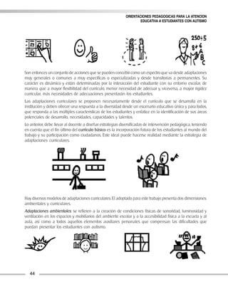 ORIENTACIONES PEDAGOGICAS PARA LA ATENCION
                                                                    EDUCATIVA A ESTUDIANTES CON AUTISMO




Son entonces un conjunto de acciones que se pueden concebir como un espectro que va desde adaptaciones
muy generales o comunes a muy especificas o especializadas y desde transitorias a permanentes. Su
carácter es dinámico y están determinadas por la interacción del estudiante con su entorno escolar, de
manera que a mayor flexibilidad del currículo, menor necesidad de adecuar y, viceversa, a mayor rigidez
curricular, más necesidades de adecuaciones presentarán los estudiantes.
Las adaptaciones curriculares se proponen necesariamente desde el currículo que se desarrolla en la
institución y deben ofrecer una respuesta a la diversidad desde un escenario educativo único y para todos,
que responda a las múltiples características de los estudiantes y enfatice en la identificación de sus áreas
potenciales de desarrollo, necesidades, capacidades y talentos.
Lo anterior, debe llevar al docente a diseñar estrategias diversificadas de intervención pedagógica, teniendo
en cuenta que el fin último del currículo básico es la incorporación futura de los estudiantes al mundo del
trabajo y su participación como ciudadanos. Este ideal puede hacerse realidad mediante la estrategia de
adaptaciones curriculares.




Hay diversos modelos de adaptaciones curriculares. El adoptado para este trabajo presenta dos dimensiones:
ambientales y curriculares.
Adaptaciones ambientales: se refieren a la creación de condiciones físicas de sonoridad, luminosidad y
ventilación en los espacios y mobiliarios del ambiente escolar y a la accesibilidad física a la escuela y al
aula, así como a todos aquellos elementos auxiliares personales que compensan las dificultades que
puedan presentar los estudiantes con autismo.




   44
 