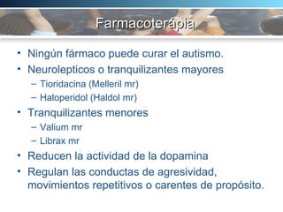 Farmacoterápia  Ningún fármaco puede curar el autismo. Neurolepticos o tranquilizantes mayores  Tioridacina (Melleril mr) Haloperidol (Haldol mr) Tranquilizantes menores Valium mr Librax mr Reducen la actividad de la dopamina Regulan las conductas de agresividad, movimientos repetitivos o carentes de propósito.  