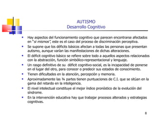 AUTISMO Desarrollo Cognitivo Hay aspectos del funcionamiento cognitivo que parecen encontrarse afectados en “ si mismos” , este es el caso del proceso de discriminación perceptiva. Se supone que los déficits básicos afectan a todas las personas que presentan autismo, aunque varían las manifestaciones de dichas alteraciones. El déficit cognitivo básico se refiere sobre todo a aquellos aspectos relacionados con la abstracción, función simbólico-representacional y lenguaje. Un rasgo definitivo de su  déficit cognitivo-social, es la incapacidad de ponerse en el lugar del otro, para conocer o predecir sus estados de conocimiento. Tienen dificultades en la atención, percepción y memoria. Aproximadamente las ¾ partes tienen puntuaciones de C.I. que se sitúan en la gama del retardo en la inteligencia.  El nivel intelectual constituye el mejor índice pronóstico de la evolución del síndrome. En la intervención educativa hay que trabajar procesos alterados y estrategias cognitivas. 