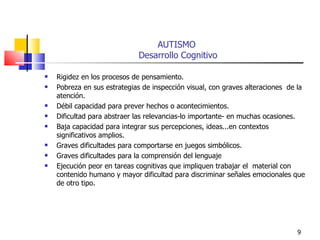 AUTISMO  Desarrollo Cognitivo Rigidez en los procesos de pensamiento. Pobreza en sus estrategias de inspección visual, con graves alteraciones  de la atención. Débil capacidad para prever hechos o acontecimientos. Dificultad para abstraer las relevancias-lo importante- en muchas ocasiones. Baja capacidad para integrar sus percepciones, ideas...en contextos significativos amplios. Graves dificultades para comportarse en juegos simbólicos. Graves dificultades para la comprensión del lenguaje Ejecución peor en tareas cognitivas que impliquen trabajar el  material con contenido humano y mayor dificultad para discriminar señales emocionales que de otro tipo. 