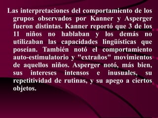 Las interpretaciones del comportamiento de los grupos observados por Kanner y Asperger fueron distintas. Kanner reportó que 3 de los 11 niños no hablaban y los demás no utilizaban las capacidades lingüísticas que poseían. También notó el comportamiento auto-estimulatorio y "extraños" movimientos de aquellos niños. Asperger notó, más bien, sus intereses intensos e inusuales, su repetitividad de rutinas, y su apego a ciertos objetos.  