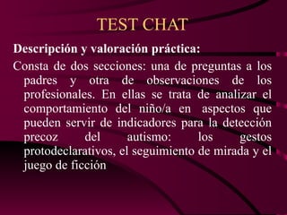 TEST CHAT Descripción y valoración práctica: Consta de dos secciones: una de preguntas a los padres y otra de observaciones de los profesionales. En ellas se trata de analizar el comportamiento del niño/a en  aspectos que pueden servir de indicadores para la detección precoz del autismo: los gestos protodeclarativos, el seguimiento de mirada y el juego de ficción 
