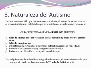 Patología que provoca una falta de comunicación y dificultad en la interacción y en el pensamiento. 2. Breve Historia Mucho antes de que se nombra o catalogase esta patología, hablaban las leyendas que los niños con este problema eran niños que las brujas dejaban en lugar de otros que robaban siendo estos mas bellos pero.