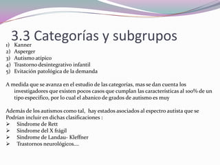 3.1 CAUSASLas investigación y teorías en cuanto al origen han sido muy variadas, en genreal se dirigen a tres hipótesis  diferentes pero interrelacionados:Las causas originales: parece que existe en estos sujetos un cromosoma que esta defectuoso La localización, y la naturaleza de la patología del cerebro producida por las causas originales hacen pensar esta implicadas las zonas denominadas límbico y cerebelo. Las deficiencias de la función psicológica debidas a la patología cerebral que se produjo por la causa original: teoría de la mente ( crecimiento de la comprensión de los pensamientos y los sentimientos de las otras personas en los niños normales, relacionado con la compresión del leguaje) Todo ello lleva a anomalías observables en la conducta