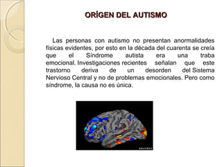 ORÍGEN DEL AUTISMOORÍGEN DEL AUTISMO
Las personas con autismo no presentan anormalidades
físicas evidentes, por esto en la década del cuarenta se creía
que el Síndrome autista era una traba
emocional. Investigaciones recientes señalan que este
trastorno deriva de un desorden del Sistema
Nervioso Central y no de problemas emocionales. Pero como
síndrome, la causa no es única.
 