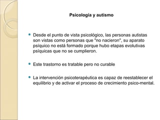 Psicología y autismo
 Desde el punto de vista psicológico, las personas autistas
son vistas como personas que "no nacieron", su aparato
psíquico no está formado porque hubo etapas evolutivas
psíquicas que no se cumplieron.
 Este trastorno es tratable pero no curable
 La intervención psicoterapéutica es capaz de reestablecer el
equilibrio y de activar el proceso de crecimiento psico-mental.
 