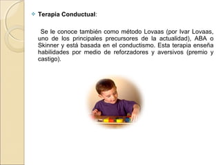  Terapia Conductual:
Se le conoce también como método Lovaas (por Ivar Lovaas,
uno de los principales precursores de la actualidad), ABA o
Skinner y está basada en el conductismo. Esta terapia enseña
habilidades por medio de reforzadores y aversivos (premio y
castigo).
 