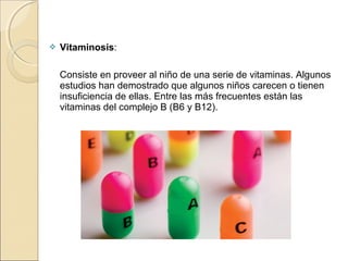  Vitaminosis: 
    
    Consiste en proveer al niño de una serie de vitaminas. Algunos 
estudios han demostrado que algunos niños carecen o tienen 
insuficiencia de ellas. Entre las más frecuentes están las 
vitaminas del complejo B (B6 y B12).
 