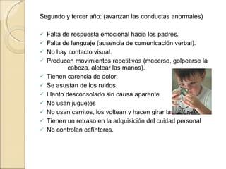 Segundo y tercer año: (avanzan las conductas anormales) Falta de respuesta emocional hacia los padres. Falta de lenguaje (ausencia de comunicación verbal). No hay contacto visual. Producen movimientos repetitivos (mecerse, golpearse la  cabeza, aletear las manos). Tienen carencia de dolor. Se asustan de los ruidos. Llanto desconsolado sin causa aparente No usan juguetes No usan carritos, los voltean y hacen girar las ruedas. Tienen un retraso en la adquisición del cuidad personal No controlan esfínteres. 