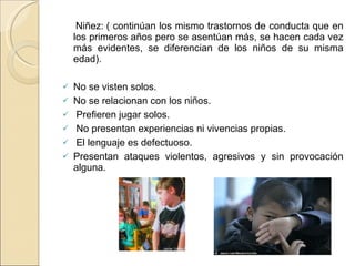 Niñez: ( continúan los mismo trastornos de conducta que en los primeros años pero se asentúan más, se hacen cada vez más evidentes, se diferencian de los niños de su misma edad). No se visten solos. No se relacionan con los niños. Prefieren jugar solos. No presentan experiencias ni vivencias propias. El lenguaje es defectuoso. Presentan ataques violentos, agresivos y sin provocación alguna. 