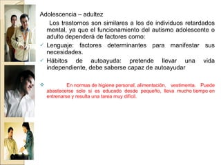 Adolescencia – adultez Los trastornos son similares a los de individuos retardados mental, ya que el funcionamiento del autismo adolescente o adulto dependerá de factores como: Lenguaje: factores determinantes para manifestar sus necesidades. Hábitos de autoayuda: pretende llevar una vida independiente, debe saberse capaz de autoayudar  En normas de higiene personal, alimentación, vestimenta. Puede abastecerse solo si es educado desde pequeño, lleva mucho tiempo en entrenarse y resulta una tarea muy difícil. 