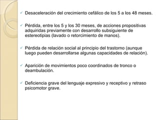 Desaceleración del crecimiento cefálico de los 5 a los 48 meses. Pérdida, entre los 5 y los 30 meses, de acciones propositivas adquiridas previamente con desarrollo subsiguiente de estereotipias (lavado o retorcimiento de manos). Pérdida de relación social al principio del trastorno (aunque luego pueden desarrollarse algunas capacidades de relación). Aparición de movimientos poco coordinados de tronco o deambulación. Deficiencia grave del lenguaje expresivo y receptivo y retraso psicomotor grave. 