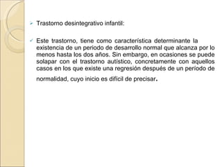 Trastorno desintegrativo infantil:  Este trastorno, tiene como característica determinante la  existencia de un periodo de desarrollo normal que alcanza por lo menos hasta los dos años. Sin embargo, en ocasiones se puede solapar con el trastorno autístico, concretamente con aquellos casos en los que existe una regresión después de un período de normalidad, cuyo inicio es difícil de precisar . 
