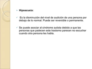Hipoacusia:   Es la disminución del nivel de audición de una persona por debajo de lo normal. Puede ser reversible o permanente. Se puede asociar al síndrome autista debido a que las personas que padecen este trastorno parecen no escuchar cuando otra persona les habla. 