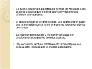 Se puede recurrir a la psicoterapia aunque los resultados son escasos debido a que el déficit cognitivo y del lenguaje dificultan la terapéutica.  El apoyo familiar es de gran utilidad. Los padres deben saber que la alteración autista no es un trastorno relacional afectivo de crianza.  Es recomendable buscar y mantener contactos con asociaciones para padres de niños autistas. Hay considerar también el tratamiento farmacológico, que deberá estar indicado por un medico especialista. 