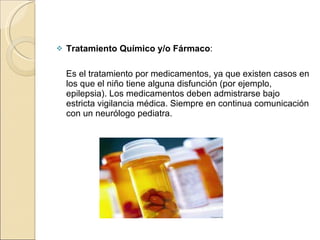 Tratamiento Químico y/o Fármaco :   Es el tratamiento por medicamentos, ya que existen casos en los que el niño tiene alguna disfunción (por ejemplo, epilepsia). Los medicamentos deben admistrarse bajo estricta vigilancia médica. Siempre en continua comunicación con un neurólogo pediatra. 