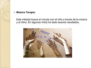 Músico Terapia :  Este método busca el vínculo con el niño a través de la música y el ritmo. En algunos niños ha dado buenos resultados. 