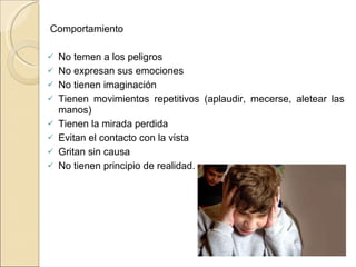   Comportamiento  No temen a los peligros No expresan sus emociones No tienen imaginación Tienen movimientos repetitivos (aplaudir, mecerse, aletear las manos)  Tienen la mirada perdida Evitan el contacto con la vista  Gritan sin causa  No tienen principio de realidad.  