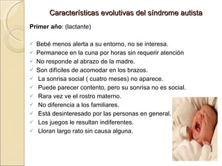 Características evolutivas del síndrome autista Primer año : (lactante)   Bebé menos alerta a su entorno, no se interesa. Permanece en la cuna por horas sin requerir atención No responde al abrazo de la madre. Son difíciles de acomodar en los brazos. La sonrisa social ( cuatro meses) no aparece. Puede parecer contento, pero su sonrisa no es social. Rara vez ve el rostro materno. No diferencia a los familiares. Está desinteresado por las personas en general. Los juegos le resultan indiferentes. Lloran largo rato sin causa alguna. 
