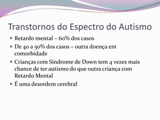 Transtornos do Espectro do Autismo
 Retardo mental – 60% dos casos
 De 40 a 50% dos casos – outra doença em
  comorbidade
 Crianças com Síndrome de Down tem 4 vezes mais
  chance de ter autismo do que outra criança com
  Retardo Mental
 É uma desordem cerebral
 