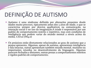 DEFINIÇÃO DE AUTISMO
 Autismo é uma síndrome definida por alterações presentes desde
  idades muito precoces, tipicamente antes dos 3 anos de idade, e que se
  caracteriza sempre por desvios qualitativos na comunicação, na
  interação social e no uso da imaginação.A tríade é responsável por um
  padrão de comportamento restrito e repetitivo, mas com condições de
  inteligência que podem variar do retardo mental a níveis acima da
  média. CID.10 (F84.0)

 Os prejuízos estão diretamente relacionados ao grau de autismo que a
  pessoa apresenta. Algumas, apesar de autistas, apresentam inteligência
  e fala intactas, outras apresentam também retardo mental, mutismo ou
  importantes retardos no desenvolvimento da linguagem. Algumas
  parecem fechadas e distantes, outras presas a comportamentos restritos
  e rígidos padrões de comportamento.
 
