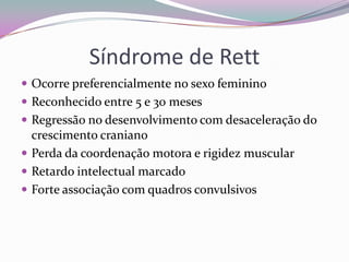 Síndrome de Rett
 Ocorre preferencialmente no sexo feminino
 Reconhecido entre 5 e 30 meses
 Regressão no desenvolvimento com desaceleração do
  crescimento craniano
 Perda da coordenação motora e rigidez muscular
 Retardo intelectual marcado
 Forte associação com quadros convulsivos
 