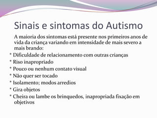 Sinais e sintomas do Autismo
   A maioria dos sintomas está presente nos primeiros anos de
   vida da criança variando em intensidade de mais severo a
   mais brando:
* Dificuldade de relacionamento com outras crianças
* Riso inapropriado
* Pouco ou nenhum contato visual
* Não quer ser tocado
* Isolamento; modos arredios
* Gira objetos
* Cheira ou lambe os brinquedos, inapropriada fixação em
   objetivos
 