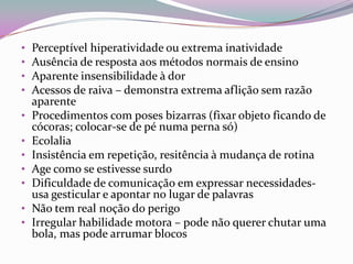 •   Perceptível hiperatividade ou extrema inatividade
•   Ausência de resposta aos métodos normais de ensino
•   Aparente insensibilidade à dor
•   Acessos de raiva – demonstra extrema aflição sem razão
    aparente
•   Procedimentos com poses bizarras (fixar objeto ficando de
    cócoras; colocar-se de pé numa perna só)
•   Ecolalia
•   Insistência em repetição, resitência à mudança de rotina
•   Age como se estivesse surdo
•   Dificuldade de comunicação em expressar necessidades-
    usa gesticular e apontar no lugar de palavras
•   Não tem real noção do perigo
•   Irregular habilidade motora – pode não querer chutar uma
    bola, mas pode arrumar blocos
 
