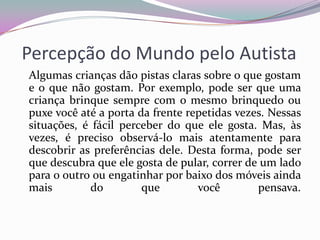 Percepção do Mundo pelo Autista
Algumas crianças dão pistas claras sobre o que gostam
e o que não gostam. Por exemplo, pode ser que uma
criança brinque sempre com o mesmo brinquedo ou
puxe você até a porta da frente repetidas vezes. Nessas
situações, é fácil perceber do que ele gosta. Mas, às
vezes, é preciso observá-lo mais atentamente para
descobrir as preferências dele. Desta forma, pode ser
que descubra que ele gosta de pular, correr de um lado
para o outro ou engatinhar por baixo dos móveis ainda
mais        do         que        você        pensava.
 