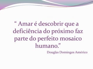 “ Amar é descobrir que a
deficiência do próximo faz
parte do perfeito mosaico
        humano.”
            Douglas Domingos Américo
 