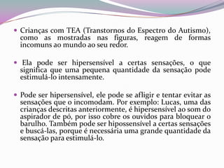  Crianças com TEA (Transtornos do Espectro do Autismo),
  como as mostradas nas figuras, reagem de formas
  incomuns ao mundo ao seu redor.

 Ela pode ser hipersensível a certas sensações, o que
  significa que uma pequena quantidade da sensação pode
  estimulá-lo intensamente.

 Pode ser hipersensível, ele pode se afligir e tentar evitar as
  sensações que o incomodam. Por exemplo: Lucas, uma das
  crianças descritas anteriormente, é hipersensível ao som do
  aspirador de pó, por isso cobre os ouvidos para bloquear o
  barulho. Também pode ser hipossensível a certas sensações
  e buscá-las, porque é necessária uma grande quantidade da
  sensação para estimulá-lo.
 