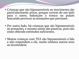  Crianças que são hipossensíveis ao movimento são
  particularmente ativas, porque correm de um lado
  para o outro, balançam o tronco ou pulam
  buscando provocar as sensações que precisam.

 Por outro lado, há crianças que são hipossensíveis
  às sensações, e mesmo assim são passivas, pois não
  estão obtendo estímulos suficientes.

 Muitas crianças com TEA são hipossensíveis à fala
  e não respondem a ela, muito embora outros sons
  as incomodem.
 