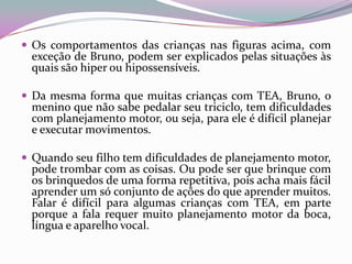  Os comportamentos das crianças nas figuras acima, com
 exceção de Bruno, podem ser explicados pelas situações às
 quais são hiper ou hipossensíveis.

 Da mesma forma que muitas crianças com TEA, Bruno, o
 menino que não sabe pedalar seu triciclo, tem dificuldades
 com planejamento motor, ou seja, para ele é difícil planejar
 e executar movimentos.

 Quando seu filho tem dificuldades de planejamento motor,
 pode trombar com as coisas. Ou pode ser que brinque com
 os brinquedos de uma forma repetitiva, pois acha mais fácil
 aprender um só conjunto de ações do que aprender muitos.
 Falar é difícil para algumas crianças com TEA, em parte
 porque a fala requer muito planejamento motor da boca,
 língua e aparelho vocal.
 