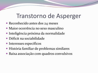Transtorno de Asperger
 Reconhecido antes dos 24 meses
 Maior ocorrência no sexo masculino
 Inteligência próxima da normalidade
 Déficit na sociabilidade
 Interesses específicos
 História familiar de problemas similares
 Baixa associação com quadros convulsivos
 