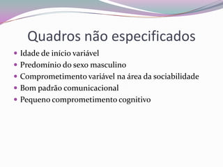 Quadros não especificados
 Idade de início variável
 Predomínio do sexo masculino
 Comprometimento variável na área da sociabilidade
 Bom padrão comunicacional
 Pequeno comprometimento cognitivo
 