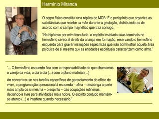 Hermínio Miranda O corpo físico constitui uma réplica do MOB. É o perispírito que organiza as substâncias que recebe da mãe durante a gestação, distribuindo-as de acordo com o campo magnético que traz consigo. “ Na hipótese por mim formulada, o espírito instalaria suas terminais no  hemisfério cerebral direito da criança em formação, reservando o hemisfério esquerdo para gravar instruções específicas que irão administrar aquela área psíquica de si mesmo que as entidades espirituais caracterizam como alma.” “ ... O hemisfério esquerdo fica com a responsabilidade do que chamamos o varejo da vida, o dia a dia (...) com o plano material.(...) Ao concentrar-se nas tarefas específicas de gerenciamento do ofício de viver, a programação operacional à esquerda – alma – desobriga a parte mais ampla de si mesma – o espirito – das ocupações rotineiras, deixando-a livre para atividades mais nobre. O espírito contudo mantém-se atento (...) e interfere quando necessário.” 