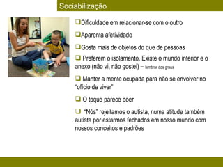 Dificuldade em relacionar-se com o outro  Aparenta afetividade Gosta mais de objetos do que de pessoas  Preferem o isolamento. Existe o mundo interior e o anexo (não vi, não gostei) –  lembrar dos graus Manter a mente ocupada para não se envolver no “ofício de viver” O toque parece doer “ Nós” rejeitamos o autista, numa atitude também autista por estarmos fechados em nosso mundo com nossos conceitos e padrões Sociabilização 