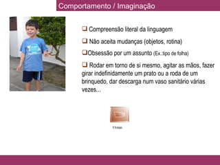 Comportamento / Imaginação Compreensão literal da linguagem Não aceita mudanças (objetos, rotina) Obsessão por um assunto  (Ex.:tipo de folha) Rodar em torno de si mesmo, agitar as mãos, fazer girar indefinidamente um prato ou a roda de um brinquedo, dar descarga num vaso sanitário várias vezes... 11min 