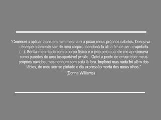“ Comecei a aplicar tapas em mim mesma e a puxar meus próprios cabelos. Desejava desesperadamente sair de meu corpo, abandoná-lo ali, a fim de ser atropelado (...). Sentia-me irritada com o corpo físico e o jeito pelo qual ele me aprisionava como paredes de uma insuportável prisão . Gritei a ponto de ensurdecer meus próprios ouvidos, mas nenhum som saiu lá fora. Implorei mas nada foi além dos lábios, do meu sorriso pintado e da expressão morta dos meus olhos.” (Donna Wiliiams) 