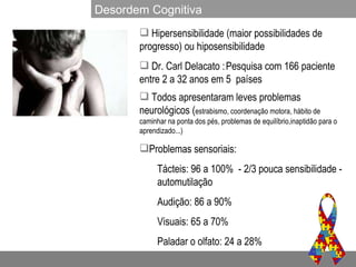 Hipersensibilidade (maior possibilidades de progresso) ou hiposensibilidade Dr. Carl Delacato :   Pesquisa com 166 paciente entre 2 a 32 anos em 5  países Todos apresentaram leves problemas neurológicos ( estrabismo, coordenação motora, hábito de caminhar na ponta dos pés, problemas de equilíbrio,inaptidão para o aprendizado...) Problemas sensoriais: Tácteis: 96 a 100%  - 2/3 pouca sensibilidade - automutilação Audição: 86 a 90% Visuais: 65 a 70% Paladar o olfato: 24 a 28% Desordem Cognitiva 