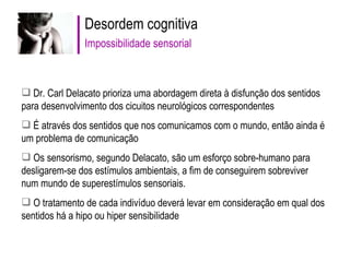 Desordem cognitiva Impossibilidade sensorial Dr. Carl Delacato prioriza uma abordagem direta à disfunção dos sentidos para desenvolvimento dos cicuitos neurológicos correspondentes É através dos sentidos que nos comunicamos com o mundo, então ainda é um problema de comunicação  Os sensorismo, segundo Delacato, são um esforço sobre-humano para desligarem-se dos estímulos ambientais, a fim de conseguirem sobreviver num mundo de superestímulos sensoriais. O tratamento de cada indivíduo deverá levar em consideração em qual dos sentidos há a hipo ou hiper sensibilidade 