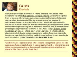 Causas Espirituais São duas as possibilidades de formação do autismo. Uma delas, como já disse, seria o reencarnante que sofre o  efeito das marcas que traz no perispírito . Esses danos perispirituais levam às lesões do sistema nervoso, que, por sua vez, desencadeiam as manifestações de natureza autista. Nesse caso o indivíduo não consegue se comunicar por causa de deformações ou lesões nos corpos astral e físico. A outra possibilidade seria esse espírito, marcado com a consciência da culpa, temendo uma reencarnação compulsória na qual colherá os efeitos de faltas passadas. Segundo os mentores da associação, choques frontais e desvios graves do passado provocam esse sentimento de culpa. Nessa situação,  o espírito rejeita a reencarnação , provocando o autismo. Ocorre um severo processo de auto-obsessão por abandono consciente da vida, um auto-encarceramento orgânico. Nesse caso, mesmo não havendo uma lesão direta do perispírito, a rejeição à reencarnação e a recusa à comunicação danificam o cérebro.  ( Carlos Eduardo Sobreira Maciel (AME Brasil) “ O sistema nervoso é o ponto de contato entre o perispírito e o corpo físico. Ele mais não é do que a representação de importante setor do organismo perispirítico”. É no sistema nervoso e no sistema hemático que possuimos as duas grandes âncoras do organismo perispiritual com relação ao físico. (André Luiz – No Mundo Maior) 