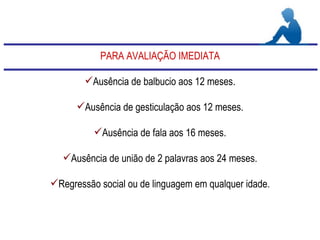 PARA AVALIAÇÃO IMEDIATA Ausência de balbucio aos 12 meses. Ausência de gesticulação aos 12 meses. Ausência de fala aos 16 meses. Ausência de união de 2 palavras aos 24 meses. Regressão social ou de linguagem em qualquer idade. 