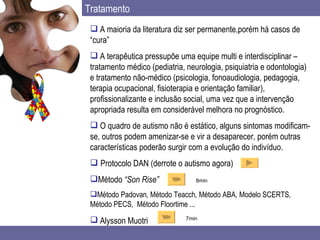 Tratamento A maioria da literatura diz ser permanente,porém há casos de “cura” A terapêutica pressupõe uma equipe multi e interdisciplinar – tratamento médico (pediatria, neurologia, psiquiatria e odontologia) e tratamento não-médico (psicologia, fonoaudiologia, pedagogia, terapia ocupacional, fisioterapia e orientação familiar), profissionalizante e inclusão social, uma vez que a intervenção apropriada resulta em considerável melhora no prognóstico.  O quadro de autismo não é estático, alguns sintomas modificam-se, outros podem amenizar-se e vir a desaparecer, porém outras características poderão surgir com a evolução do indivíduo.    Protocolo DAN (derrote o autismo agora) Método  “Son Rise” Método Padovan ,  Método Teacch ,  Método ABA ,  Modelo SCERTS ,  Método PECS ,  Método Floortime ... Alysson Muotri   8min 7min 